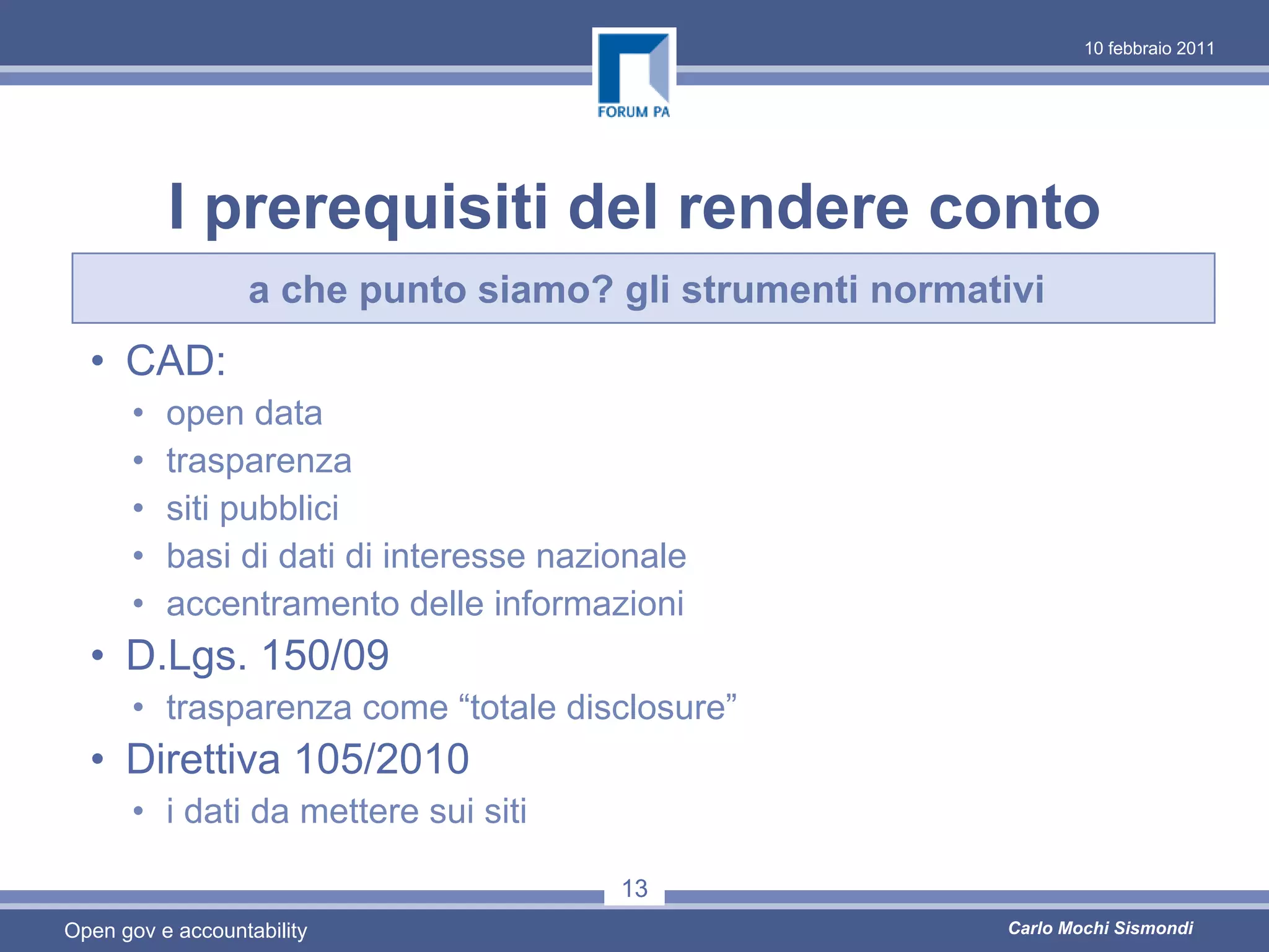 10 febbraio 2011




          I prerequisiti del rendere conto
                  a che punto siamo? gli strumenti normativi
  • CAD:
      •   open data
      •   trasparenza
      •   siti pubblici
      •   basi di dati di interesse nazionale
      •   accentramento delle informazioni
  • D.Lgs. 150/09
      • trasparenza come “totale disclosure”
  • Direttiva 105/2010
      • i dati da mettere sui siti

                                        13
Open gov e accountability                                 Carlo Mochi Sismondi
 