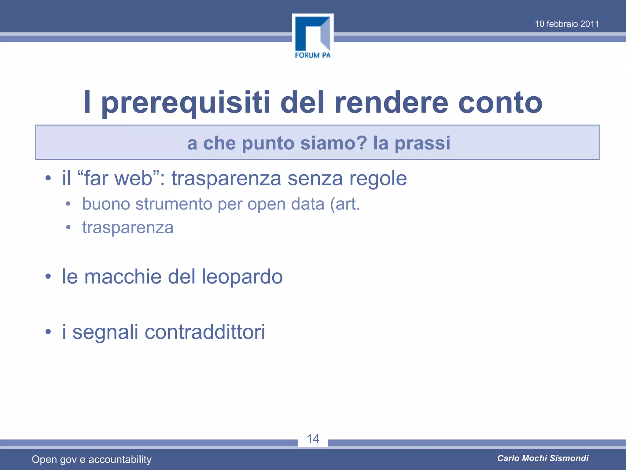 10 febbraio 2011




          I prerequisiti del rendere conto
                            a che punto siamo? la prassi
  • il “far web”: trasparenza senza regole
      • buono strumento per open data (art.
      • trasparenza

  • le macchie del leopardo

  • i segnali contraddittori



                                        14
Open gov e accountability                                  Carlo Mochi Sismondi
 