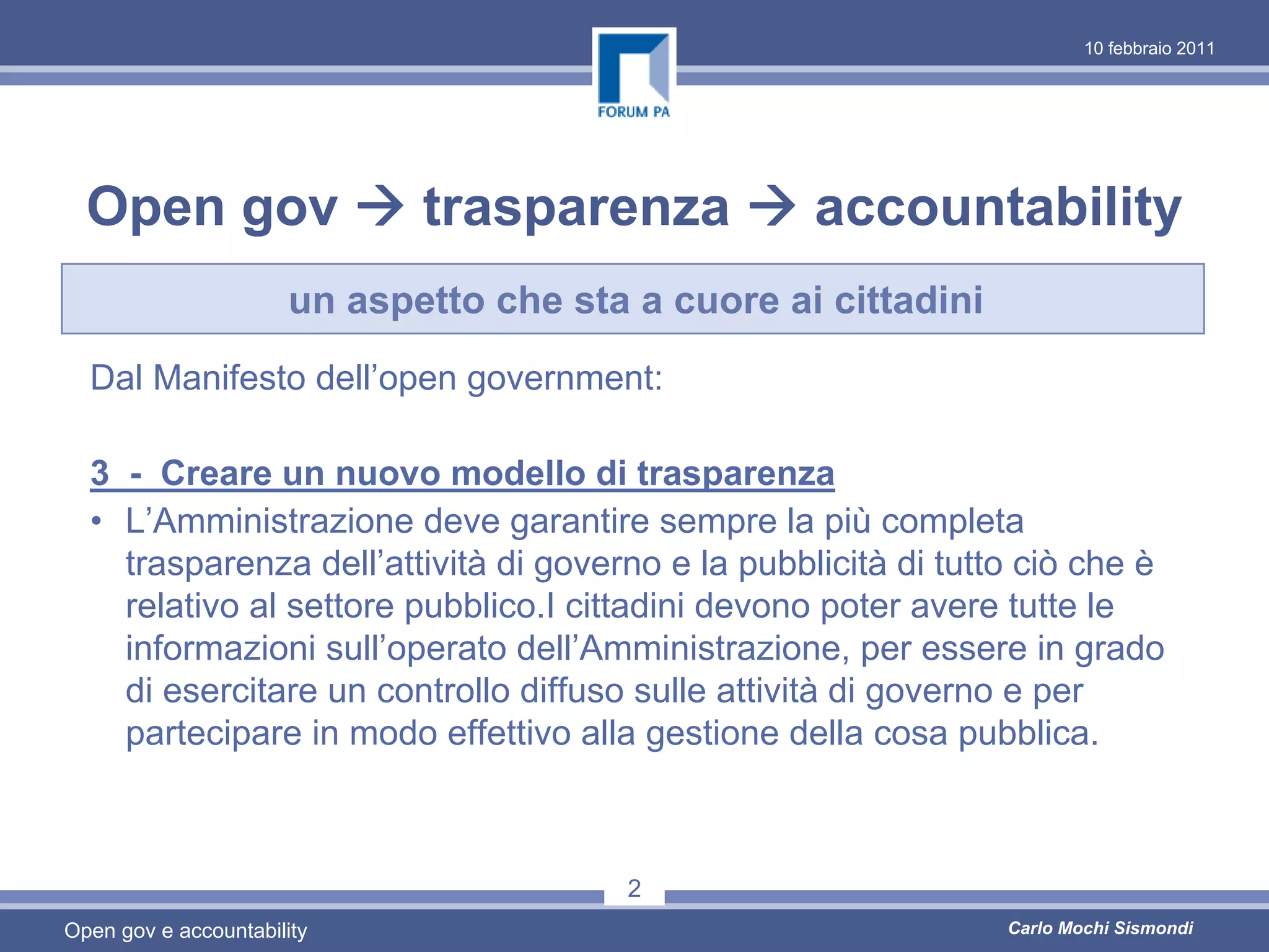 10 febbraio 2011




  Open gov                    trasparenza           accountability
                       un aspetto che sta a cuore ai cittadini
  Dal Manifesto dell’open government:

  3 - Creare un nuovo modello di trasparenza
  • L’Amministrazione deve garantire sempre la più completa
    trasparenza dell’attività di governo e la pubblicità di tutto ciò che è
    relativo al settore pubblico.I cittadini devono poter avere tutte le
    informazioni sull’operato dell’Amministrazione, per essere in grado
    di esercitare un controllo diffuso sulle attività di governo e per
    partecipare in modo effettivo alla gestione della cosa pubblica.



                                          2
Open gov e accountability                                        Carlo Mochi Sismondi
 