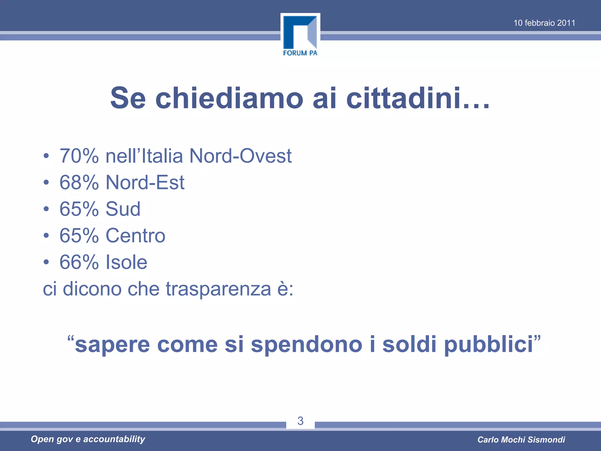 10 febbraio 2011




                 Se chiediamo ai cittadini…
  • 70% nell’Italia Nord-Ovest
  • 68% Nord-Est
  • 65% Sud
  • 65% Centro
  • 66% Isole
  ci dicono che trasparenza è:

       “sapere come si spendono i soldi pubblici”


                                 3
Open gov e accountability                  Carlo Mochi Sismondi
 