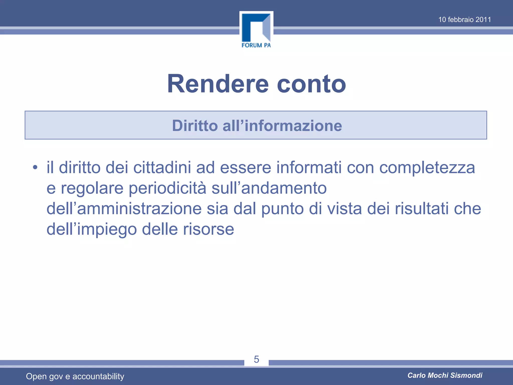 10 febbraio 2011




                            Rendere conto
                            Diritto all’informazione

 • il diritto dei cittadini ad essere informati con completezza
   e regolare periodicità sull’andamento
   dell’amministrazione sia dal punto di vista dei risultati che
   dell’impiego delle risorse




                                       5
Open gov e accountability                              Carlo Mochi Sismondi
 