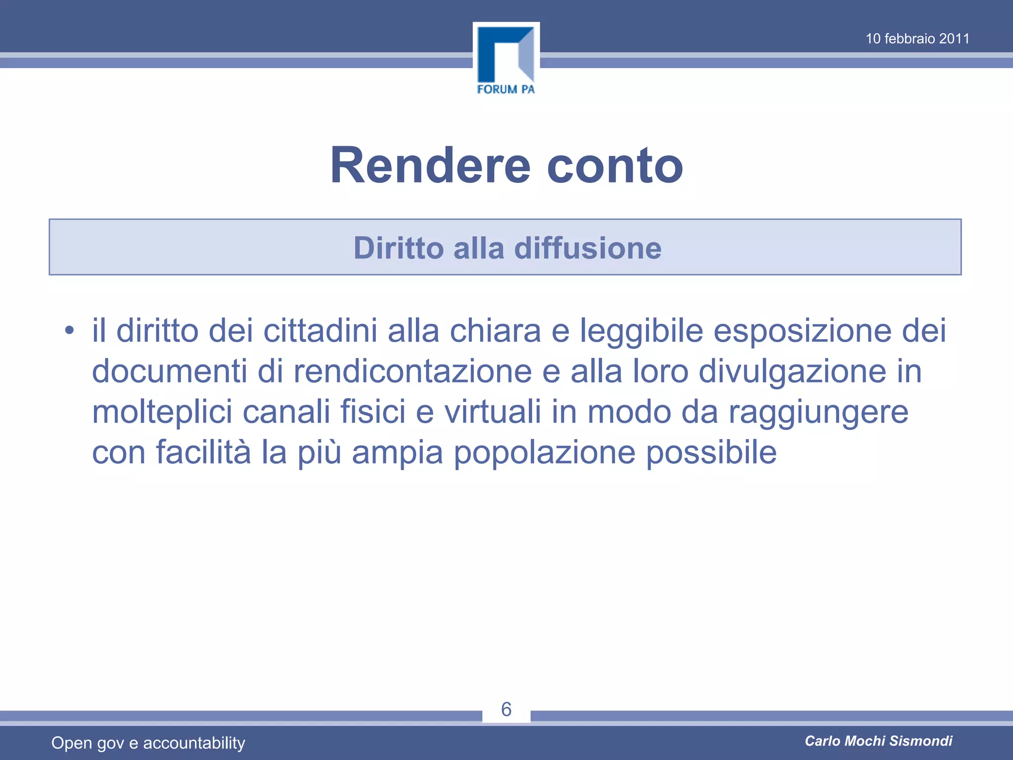 10 febbraio 2011




                            Rendere conto
                            Diritto alla diffusione

 • il diritto dei cittadini alla chiara e leggibile esposizione dei
   documenti di rendicontazione e alla loro divulgazione in
   molteplici canali fisici e virtuali in modo da raggiungere
   con facilità la più ampia popolazione possibile




                                       6
Open gov e accountability                               Carlo Mochi Sismondi
 