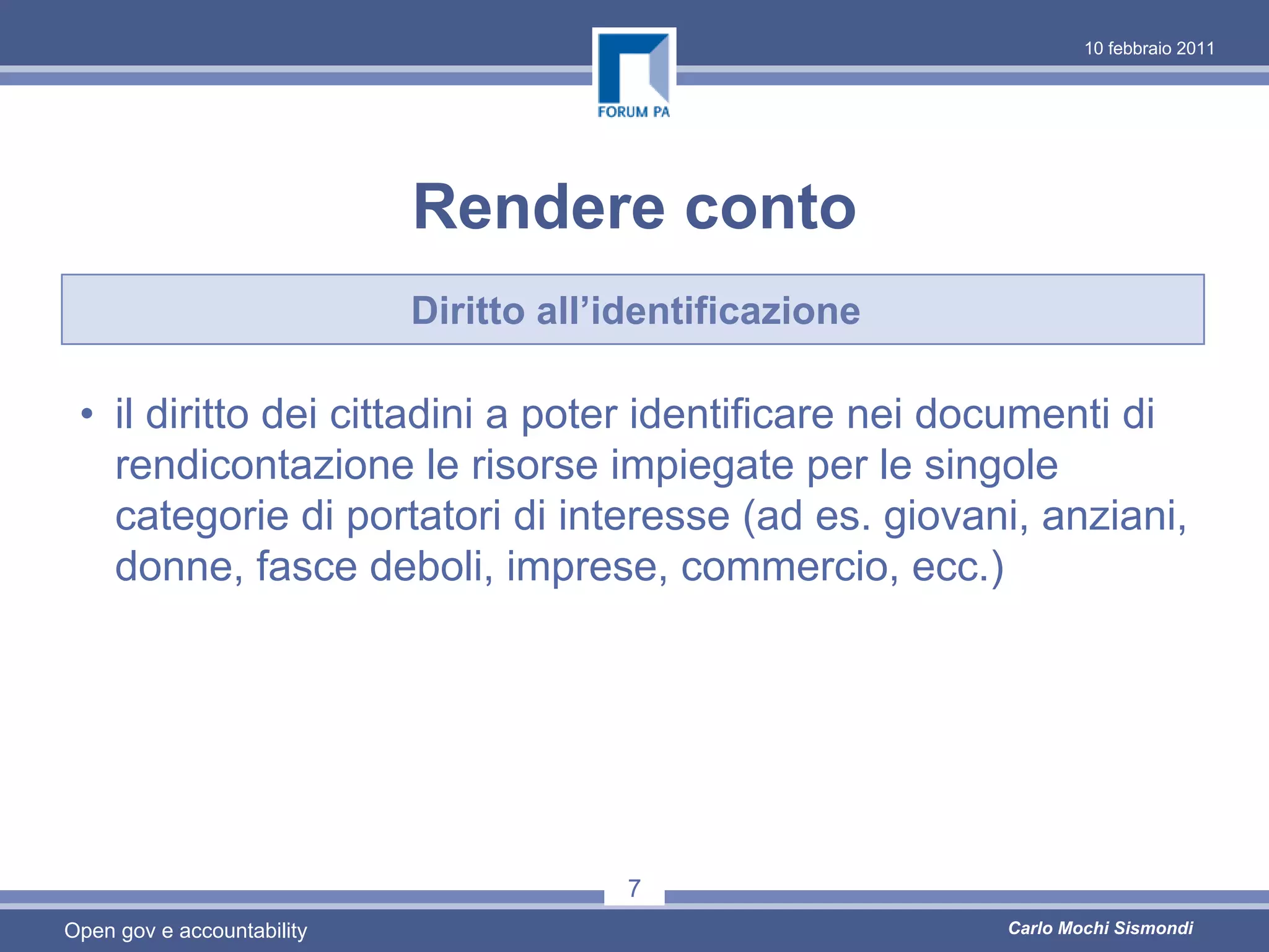 10 febbraio 2011




                            Rendere conto
                            Diritto all’identificazione

 • il diritto dei cittadini a poter identificare nei documenti di
   rendicontazione le risorse impiegate per le singole
   categorie di portatori di interesse (ad es. giovani, anziani,
   donne, fasce deboli, imprese, commercio, ecc.)




                                         7
Open gov e accountability                                 Carlo Mochi Sismondi
 
