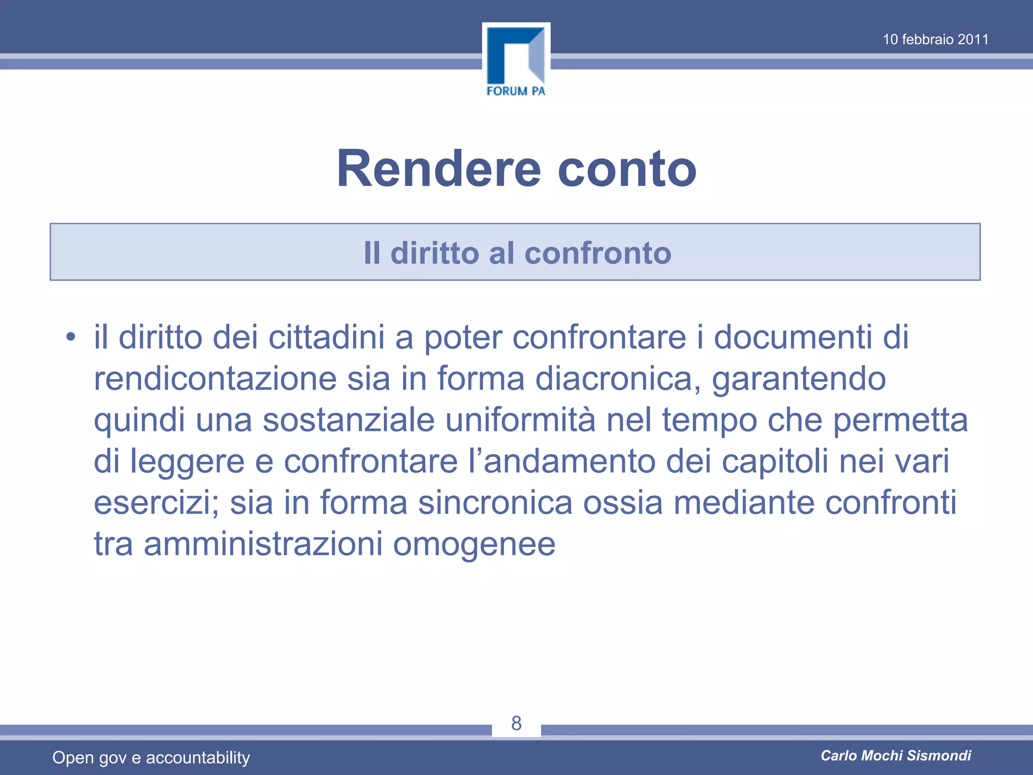 10 febbraio 2011




                            Rendere conto
                             Il diritto al confronto

 • il diritto dei cittadini a poter confrontare i documenti di
   rendicontazione sia in forma diacronica, garantendo
   quindi una sostanziale uniformità nel tempo che permetta
   di leggere e confrontare l’andamento dei capitoli nei vari
   esercizi; sia in forma sincronica ossia mediante confronti
   tra amministrazioni omogenee




                                       8
Open gov e accountability                              Carlo Mochi Sismondi
 