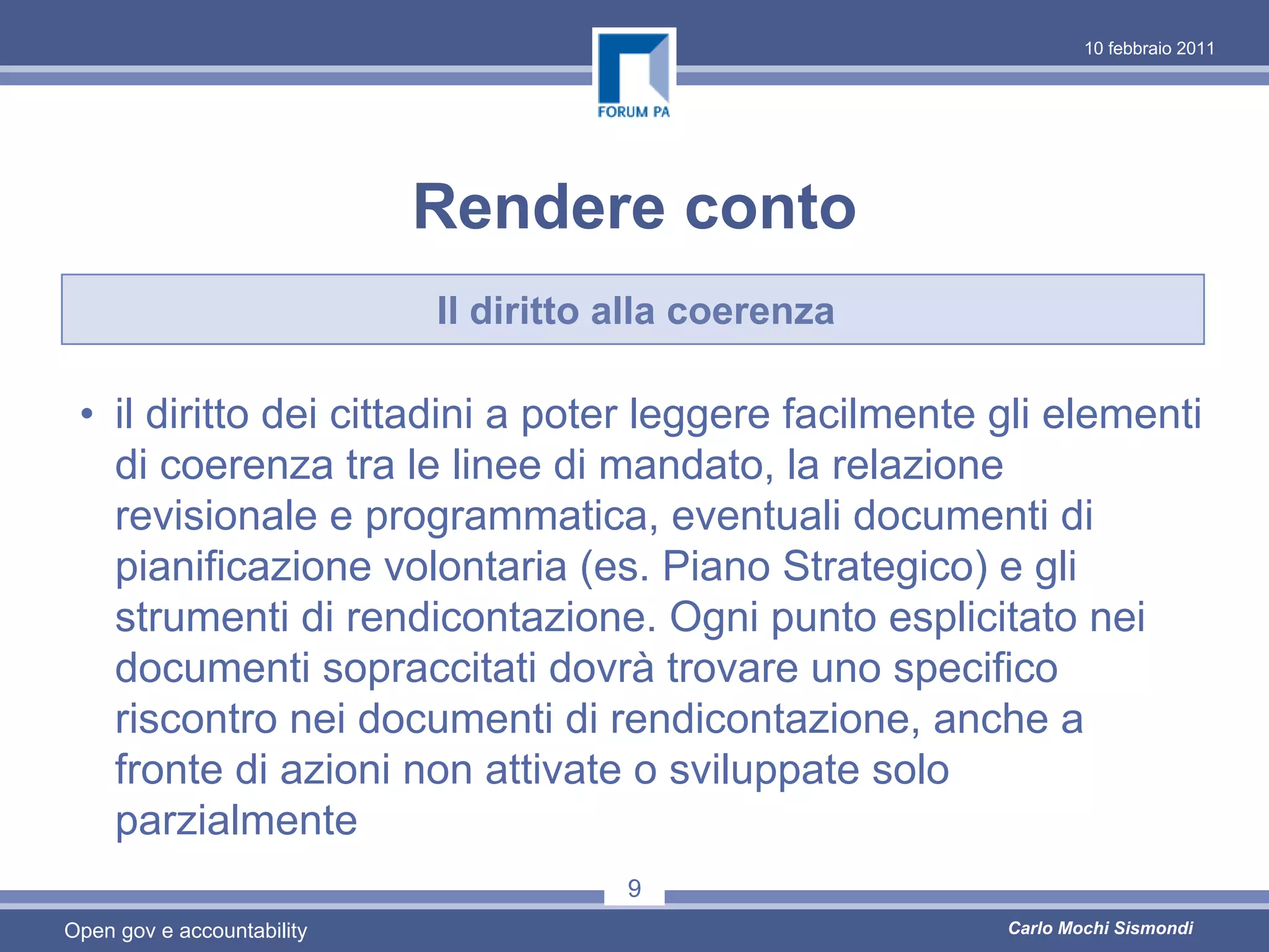 10 febbraio 2011




                            Rendere conto
                            Il diritto alla coerenza

 • il diritto dei cittadini a poter leggere facilmente gli elementi
   di coerenza tra le linee di mandato, la relazione
   revisionale e programmatica, eventuali documenti di
   pianificazione volontaria (es. Piano Strategico) e gli
   strumenti di rendicontazione. Ogni punto esplicitato nei
   documenti sopraccitati dovrà trovare uno specifico
   riscontro nei documenti di rendicontazione, anche a
   fronte di azioni non attivate o sviluppate solo
   parzialmente
                                       9
Open gov e accountability                              Carlo Mochi Sismondi
 