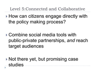 Level 5:Connected and CollaborativeHow can citizens engage directly with the policy making process?Combine social media tools with public-private partnerships, and reach target audiencesNot there yet, but promising case studies
