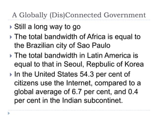 A Globally (Dis)Connected GovernmentStill a long way to goThe total bandwidth of Africa is equal to the Brazilian city of Sao Paulo The total bandwidth in Latin America is equal to that in Seoul, Repbulic of KoreaIn the United States 54.3 per cent of citizens use the Internet, compared to a global average of 6.7 per cent, and 0.4 per cent in the Indian subcontinet. 