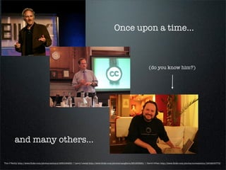 Once upon a time...



                                                                                                                              (do you know him?)




         and many others...

Tim O’Reilly http://www.ﬂickr.com/photos/eschipul/436109463/ | Larry Lessig http://www.ﬂickr.com/photos/naughton/251235261/ | David Orban http://www.ﬂickr.com/photos/novecentino/1904205773/
 