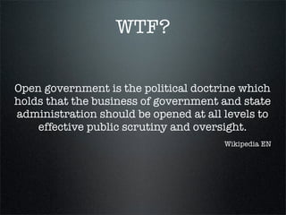 WTF?


Open government is the political doctrine which
holds that the business of government and state
administration should be opened at all levels to
    effective public scrutiny and oversight.
                                       Wikipedia EN
 