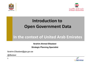Introduction to 
                 Open Government Data
                 Open Government Data

      In the context of United Arab Emirates
                              Ibrahim Ahmed Elbadawi
                         Strategic Planning Specialist
                         S      i Pl    i   S   i li

Ibrahim.Elbadawi@gia.gov.ae
@iBadawi
1
 