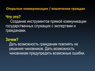 Открытые коммуникации / вовлечение граждан

Что это?
   Создание инструментов прямой коммуникации
государственных служащих с экспертами и
гражданами.

Зачем?
  Дать возможность гражданам повлиять на
  решения чиновников. Дать возможность
  чиновникам предупредить возможные ошибки.
 