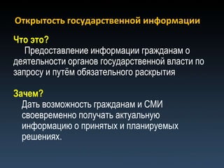 Открытость государственной информации
Что это?
   Предоставление информации гражданам о
деятельности органов государственной власти по
запросу и путѐм обязательного раскрытия

Зачем?
  Дать возможность гражданам и СМИ
  своевременно получать актуальную
  информацию о принятых и планируемых
  решениях.
 