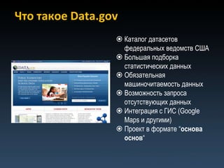 Что такое Data.gov
                  Каталог датасетов
                   федеральных ведомств США
                  Большая подборка
                   статистических данных
                  Обязательная
                   машиночитаемость данных
                  Возможность запроса
                   отсутствующих данных
                  Интеграция с ГИС (Google
                   Maps и другими)
                  Проект в формате “основа
                   основ“
 