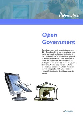 Open
Government
Open Government es la suma de Government
2.0 y Open Data. Es un nuevo paradigma en el
que la tecnología actúa como facilitador de
una transformación en la manera de gestionar
la Administración Pública y los gobiernos, a
través del fomento de la transparencia, la
participación y la colaboración con los grupos
de interés. Como consecuencia de dicha
aplicación, se obtienen resultados finales en
términos de productividad, innovación y
reputación/fidelización de dichos grupos de
interés.




                            ©
 