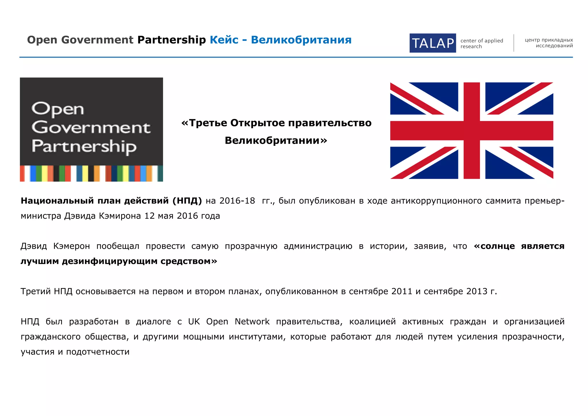 Open Government Partnership Кейс - Великобритания TALAP center of applied
research
центр прикладных
исследований
Национальный план действий (НПД) на 2016-18 гг., был опубликован в ходе антикоррупционного саммита премьер-
министра Дэвида Кэмирона 12 мая 2016 года
Дэвид Кэмерон пообещал провести самую прозрачную администрацию в истории, заявив, что «солнце является
лучшим дезинфицирующим средством»
Третий НПД основывается на первом и втором планах, опубликованном в сентябре 2011 и сентябре 2013 г.
НПД был разработан в диалоге с UK Open Network правительства, коалицией активных граждан и организацией
гражданского общества, и другими мощными институтами, которые работают для людей путем усиления прозрачности,
участия и подотчетности
«Третье Открытое правительство
Великобритании»
 