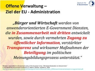 Offene Verwaltung – Ziel der EU - Administration „ Bürger und Wirtschaft  werden von anwenderorientierten E-Government Diensten, die  in Zusammenarbeit mit dritten  entwickelt wurden, sowie durch vermehrten  Zugang zu öffentlicher Information , verstärkter  Transparenz  und wirksamer Maßnahmen der  Beteiligung  im politischen Meinungsbildungsprozess unterstützt.“ Ministers responsible for eGovernment policy of the European Union. “Ministerial Declaration on eGovernment.” In  5th Ministerial eGovernment Conference , 6. Malmö, Sweden: se2009.eu, 2009. http://ec.europa.eu/information_society/activities/egovernment/conferences/malmo_2009/press/ministerial-declaration-on-egovernment.pdf . 