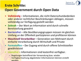 Erste Schritte: Open Government durch Open Data Vollständig  – Informationen, die nicht Datenschutzbedenken oder anderer rechtlicher Beschränkungen obliegen, müssen vollständig zur Verfügung gestellt werden Zeitnah   – Der Wert an Information wird durch schnelle Bereitstellung gewahrt Barrierefrei  – Alle Bevölkerungsgruppen müssen im gleichen Umfang an der Offenheit partizipieren und profitieren können Maschinell Verarbeitbar  – Generation von Mehrwert durch einfache Verarbeitung durch Wirtschaft und Private Formatoffen  – Der Zugang wird durch offene Schnittstellen gewährleistet Lizenzfrei  – Informationen sind kostenfrei verfügbar. Regelungen betreffend der Verwendung bzw. wieder Verfügbarmachung abgeleiteter Informationen können erstellt werden 