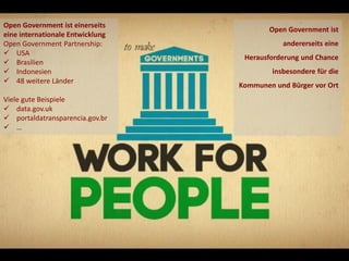 Open Government ist einerseits
                                                           Open Government ist
eine internationale Entwicklung
Open Government Partnership:                                   andererseits eine
 USA
                                                    Herausforderung und Chance
 Brasilien
 Indonesien                                                insbesondere für die
 48 weitere Länder
                                                   Kommunen und Bürger vor Ort
Viele gute Beispiele
 data.gov.uk
 portaldatransparencia.gov.br
 …




2012 City & Bits GmbH - alle Rechte vorbehalten                            Seite 12
 