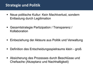 Strategie und Politik

 Neue politische Kultur: Kein Machtverlust, sondern
  Entlastung durch Legitimation

 Gesamtstrategie Partizipation / Transparenz /
  Kollaboration

 Einbeziehung der Akteure aus Politik und Verwaltung

 Definition des Entscheidungsspielraums klein - groß

 Absicherung des Prozesses durch Beschlüsse und
  Chefsache (Akzeptanz und Nachhaltigkeit)
 