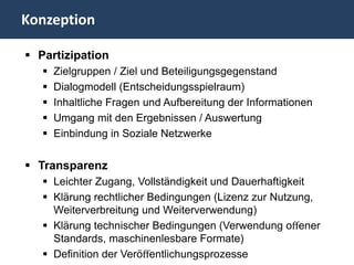 Konzeption

 Partizipation
      Zielgruppen / Ziel und Beteiligungsgegenstand
      Dialogmodell (Entscheidungsspielraum)
      Inhaltliche Fragen und Aufbereitung der Informationen
      Umgang mit den Ergebnissen / Auswertung
      Einbindung in Soziale Netzwerke

 Transparenz
    Leichter Zugang, Vollständigkeit und Dauerhaftigkeit
    Klärung rechtlicher Bedingungen (Lizenz zur Nutzung,
     Weiterverbreitung und Weiterverwendung)
    Klärung technischer Bedingungen (Verwendung oﬀener
     Standards, maschinenlesbare Formate)
    Definition der Veröﬀentlichungsprozesse
 