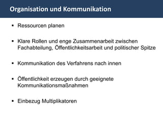 Organisation und Kommunikation

 Ressourcen planen

 Klare Rollen und enge Zusammenarbeit zwischen
  Fachabteilung, Öffentlichkeitsarbeit und politischer Spitze

 Kommunikation des Verfahrens nach innen

 Öffentlichkeit erzeugen durch geeignete
  Kommunikationsmaßnahmen

 Einbezug Multiplikatoren
 