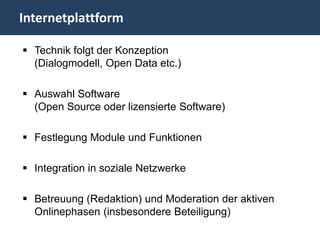 Internetplattform

 Technik folgt der Konzeption
  (Dialogmodell, Open Data etc.)

 Auswahl Software
  (Open Source oder lizensierte Software)

 Festlegung Module und Funktionen

 Integration in soziale Netzwerke

 Betreuung (Redaktion) und Moderation der aktiven
  Onlinephasen (insbesondere Beteiligung)
 