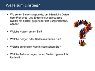 Wege zum Einstieg?

 Wo sehen Sie Ansatzpunkte, um öffentliche Daten
  oder Planungs- und Entscheidungsprozesse
  (weiter als bisher) gegenüber der Bürgerschaft zu
  öffnen?

 Welche Nutzen sehen Sie?

 Welche Sorgen oder Bedenken haben Sie?

 Welche generellen Hemmnisse sehen Sie?

 Welche Anforderungen haben Sie bezogen auf Ihr
  Umfeld?
 