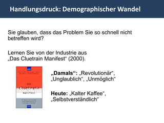 Handlungsdruck: Demographischer Wandel


Sie glauben, dass das Problem Sie so schnell nicht
betreffen wird?

Lernen Sie von der Industrie aus
„Das Cluetrain Manifest“ (2000).

                 „Damals“: „Revolutionär“,
                 „Unglaublich“, „Unmöglich“

                 Heute: „Kalter Kaffee“,
                 „Selbstverständlich“
 