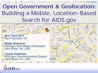 Open Government & Geolocation:
Building a Mobile, Location-Based
       Search for AIDS.gov

Sex::Tech 2011
San Francisco, CA
Mindy Nichamin
AIDS.gov New Media Coordinator
John Snow, Inc. (JSI)
Jennie Anderson
AIDS.gov Communications Director
John Snow, Inc. (JSI)
 