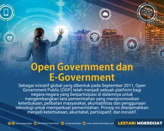 Sebagai inisiatif global yang dibentuk pada September 2011, Open
Government Public (OGP) telah menjadi sebuah platform bagi
negara-negara yang berpartisipasi di dalamnya untuk
mengembangkan tata pemerintahan yang mempromosikan
keterbukaan, pelibatan masyarakat, akuntabilitas dan penggunaan
teknologi untuk memperkuat pemerintahan. Prinsip ini diterjemahkan
menjadi keterbukaan, akuntabel, partisipatif, dan inovatif.
OpenGovernmentdan
E-Government
 