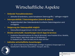 Wirtschaftliche Aspekte
• Sinkende Transaktionskosten:
    – Zeitnahe & konkretere, sowie komplexere Datenzugriffe / -abfragen möglich
• Interoperabilität / Datenintegration (intern & extern)
    – Vergleichbarkeit über Datenbestände & einfache Datenintegration wird
      ermöglicht
• Steigerung der Datenqualität möglich
    – Datenaufbereitung gemeinsam mit den Usern (Crowd Sourcing)
• Direkte wirtschaftl. Auswirkungen durch Apps & Services
    – Zusätzliche (Steuer)Einnahmen für Staat & Wirtschaft: neue Produkte & bus. Modelle,
      Gartner Report: Apps Markt steigt auf 20 Milliarden $
      N. Shadbold (UK): ‚Open the data and the Apps will flow‘
• Indirekte wirtschaftliche Auswirkungen
    – z.B.: durch Crowd Sourcing (Meldungen unnötiger Ausgaben); Einsparungen in d.
      Gesellschaft in Bereichen Gesundheit, Transport, Zeit etc…
 