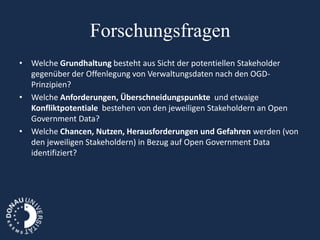 Forschungsfragen
• Welche Grundhaltung besteht aus Sicht der potentiellen Stakeholder
  gegenüber der Offenlegung von Verwaltungsdaten nach den OGD-
  Prinzipien?
• Welche Anforderungen, Überschneidungspunkte und etwaige
  Konfliktpotentiale bestehen von den jeweiligen Stakeholdern an Open
  Government Data?
• Welche Chancen, Nutzen, Herausforderungen und Gefahren werden (von
  den jeweiligen Stakeholdern) in Bezug auf Open Government Data
  identifiziert?
 