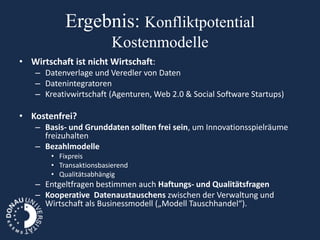 Ergebnis: Konfliktpotential
                         Kostenmodelle
• Wirtschaft ist nicht Wirtschaft:
   – Datenverlage und Veredler von Daten
   – Datenintegratoren
   – Kreativwirtschaft (Agenturen, Web 2.0 & Social Software Startups)

• Kostenfrei?
   – Basis- und Grunddaten sollten frei sein, um Innovationsspielräume
     freizuhalten
   – Bezahlmodelle
       • Fixpreis
       • Transaktionsbasierend
       • Qualitätsabhängig
   – Entgeltfragen bestimmen auch Haftungs- und Qualitätsfragen
   – Kooperative Datenaustauschens zwischen der Verwaltung und
     Wirtschaft als Businessmodell („Modell Tauschhandel“).
 