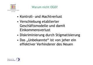 Warum nicht OGD?


• Kontroll- und Machtverlust
• Verschiebung etablierter
  Geschäftsmodelle und damit
  Einkommensverlust
• Diskriminierung durch Stigmatisierung
• Das „Unbekannte“ ist von jeher ein
  effektiver Verhinderer des Neuen
 