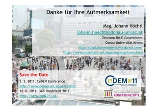 Danke für Ihre Aufmerksamkeit

                                               Mag. Johann Höchtl
                                   johann.hoechtl@donau-uni.ac.at
                                                  Zentrum für E-Government
                                                    Donau-Universität Krems
                                  http://digitalgovernment.wordpress.com/
                         http://www.slideshare.net/dgpazegovzpi/newsfeed




Save the Date
5. 5. 2011: CeDEM Conference
http://www.donau-uni.ac.at/cedem
16. 6. 2011: OGD Konferenz 2011
http://www.ogd2011.at/
                                                                     25
 