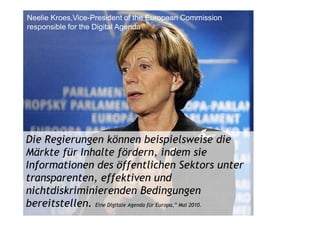 Neelie Kroes,Vice-President of the European Commission
responsible for the Digital Agenda




Die Regierungen können beispielsweise die
Märkte für Inhalte fördern, indem sie
Informationen des öffentlichen Sektors unter
transparenten, effektiven und
nichtdiskriminierenden Bedingungen
bereitstellen. Eine Digitale Agenda für Europa,” Mai 2010.
 