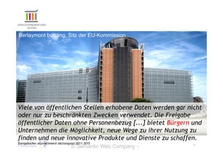 Berlaymont building, Sitz der EU-Kommission




Viele von öffentlichen Stellen erhobene Daten werden gar nicht
oder nur zu beschränkten Zwecken verwendet. Die Freigabe
öffentlicher Daten ohne Personenbezug [...] bietet Bürgern und
Unternehmen die Möglichkeit, neue Wege zu ihrer Nutzung zu
finden und neue innovative Produkte und Dienste zu schaffen.
Europäischer eGovernment-Aktionsplan 2011–2015                  4
                                  © Semantic Web Company –
                                  http://www.semantic-web.at/
 