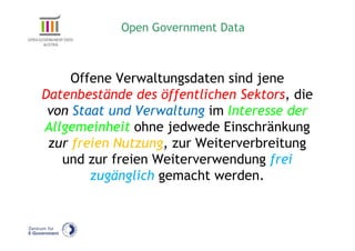 Open Government Data



     Offene Verwaltungsdaten sind jene
Datenbestände des öffentlichen Sektors, die
 von Staat und Verwaltung im Interesse der
Allgemeinheit ohne jedwede Einschränkung
 zur freien Nutzung, zur Weiterverbreitung
   und zur freien Weiterverwendung frei
        zugänglich gemacht werden.
 