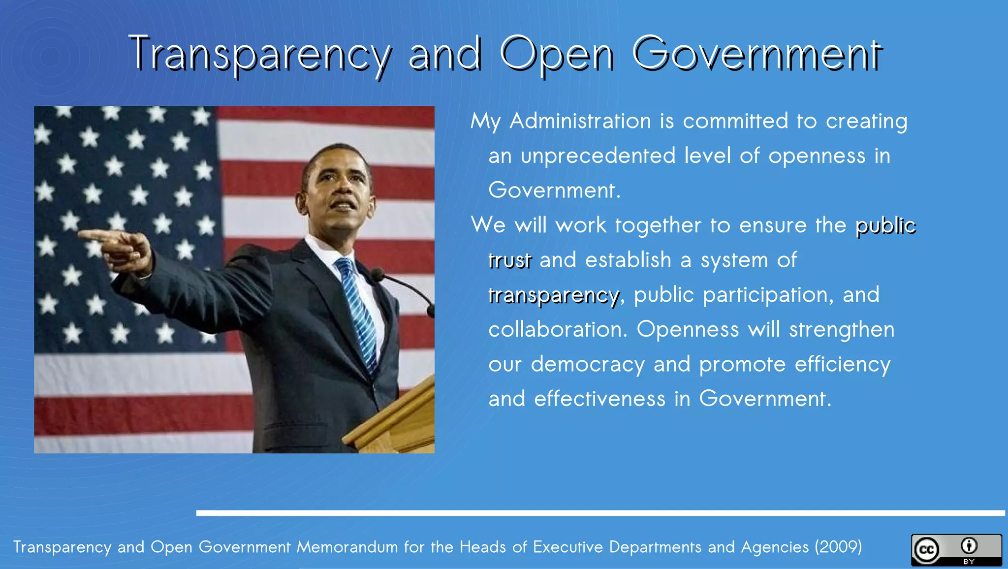 Transparency and Open Government
                                                       My Administration is committed to creating
                                                       an unprecedented level of openness in
                                                       Government.
                                                       We will work together to ensure the public
                                                       trust and establish a system of transparency,
                                                                                       transparency
                                                       public participation, and collaboration.
                                                       Openness will strengthen our democracy
                                                       and promote efficiency and effectiveness in
                                                       Government.




Transparency and Open Government Memorandum for the Heads of Executive Departments and Agencies (2009)
 