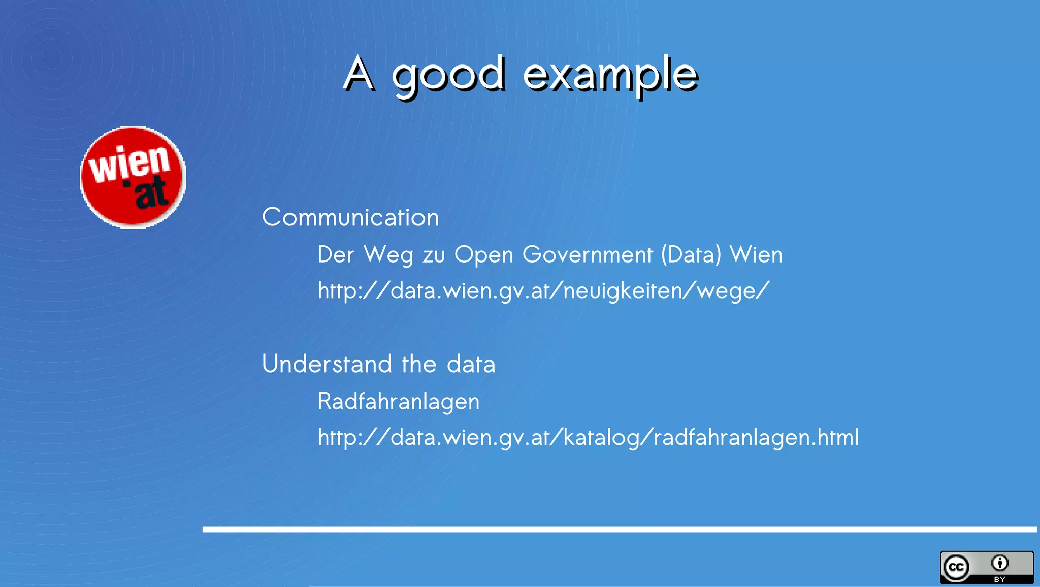 A good example
                         Communication
                             Der Weg zu Open Government (Data) Wien
                             http://data.wien.gv.at/neuigkeiten/wege/


                         Understand the data
                             Radfahranlagen
                             http://data.wien.gv.at/katalog/radfahranlagen.html


An italian summary
http://smartinnovation.forumpa.it/story/69393/la-citta-di-vienna-e-l-open-government-schiaccianoci
 