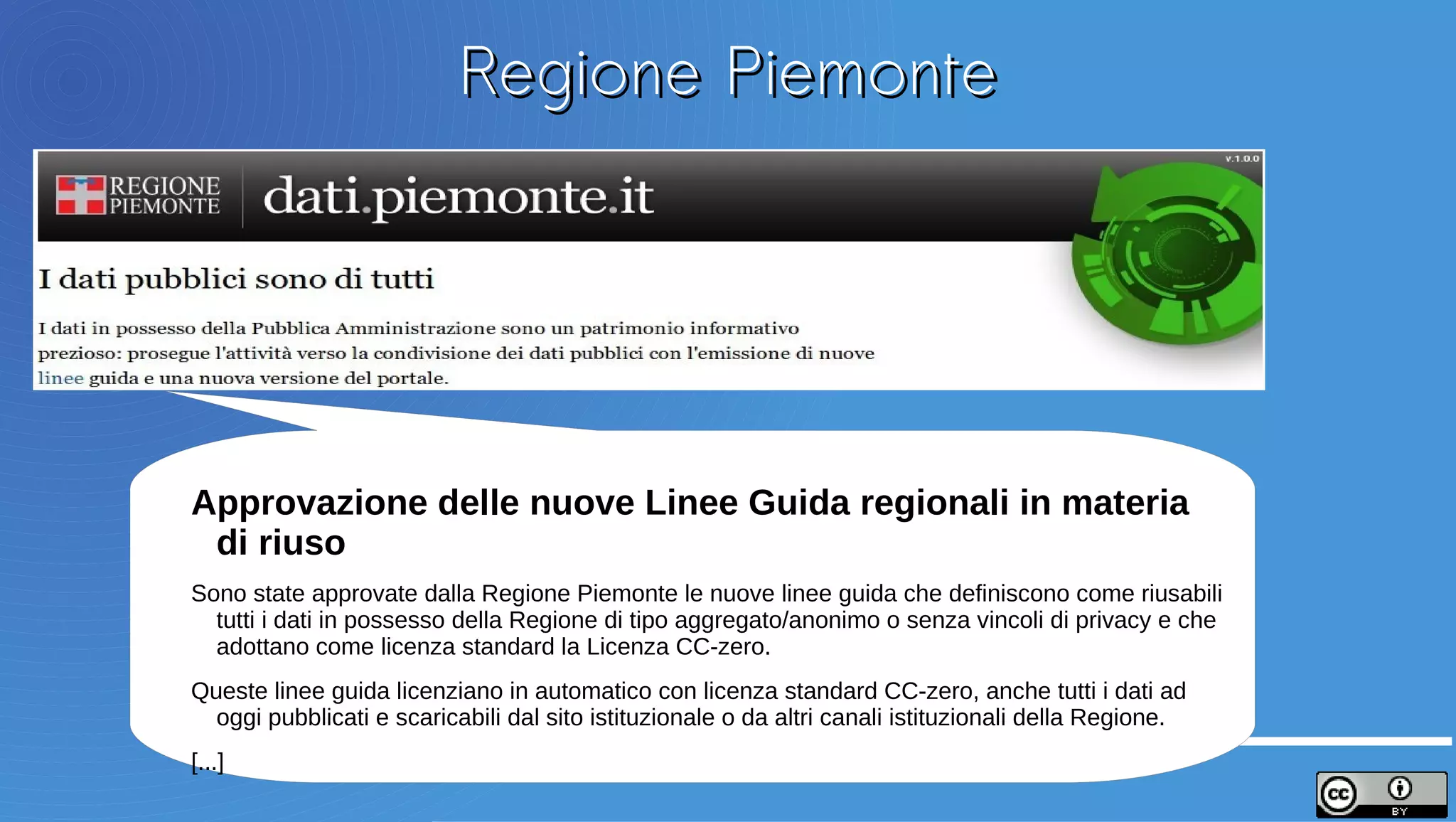 Regione Piemonte




Approvazione delle nuove Linee Guida regionali in materia
di riuso
Sono state approvate dalla Regione Piemonte le nuove linee guida che definiscono come riusabili
tutti i dati in possesso della Regione di tipo aggregato/anonimo o senza vincoli di privacy e che
adottano come licenza standard la Licenza CC-zero.
Queste linee guida licenziano in automatico con licenza standard CC-zero, anche tutti i dati ad
oggi pubblicati e scaricabili dal sito istituzionale o da altri canali istituzionali della Regione.
[...]
 