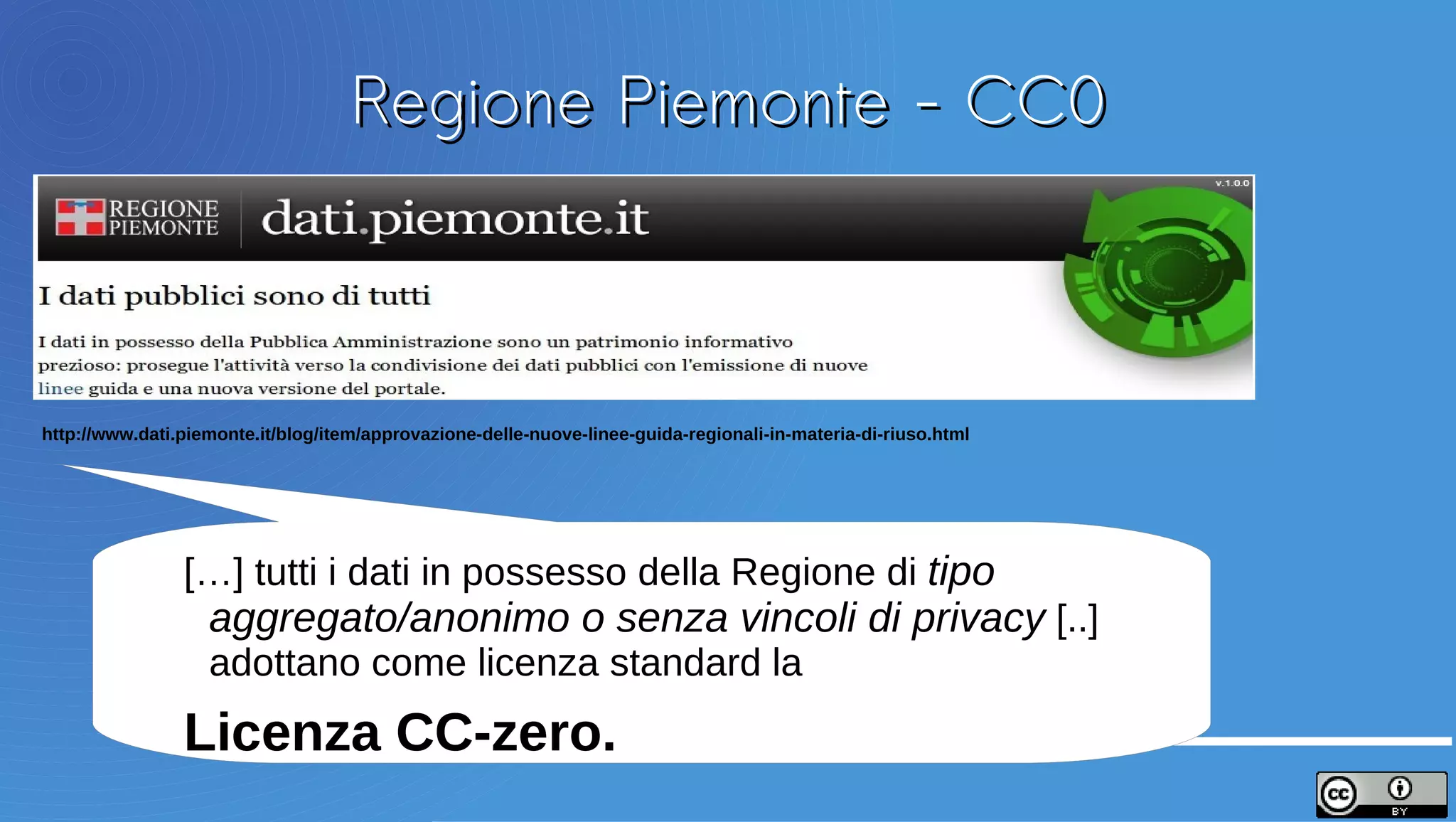 Regione Piemonte - CC0



http://www.dati.piemonte.it/blog/item/approvazione-delle-nuove-linee-guida-regionali-in-materia-di-riuso.html




                […] tutti i dati in possesso della Regione di tipo
                aggregato/anonimo o senza vincoli di privacy [..]
                adottano come licenza standard la
                Licenza CC-zero.
 