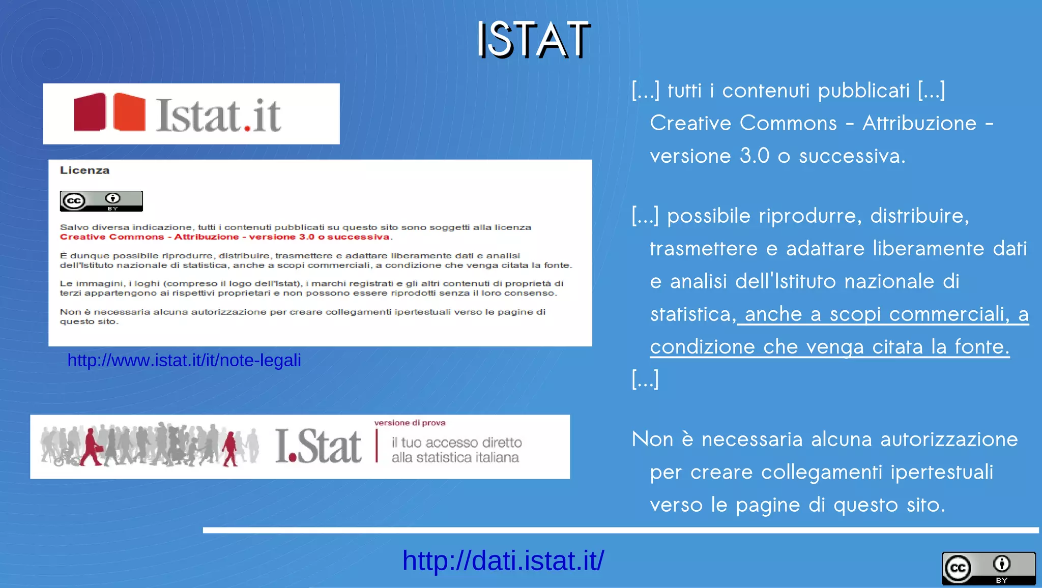 ISTAT
                                                             […] tutti i contenuti pubblicati [...]
                                                             Creative Commons - Attribuzione -
                                                             versione 3.0 o successiva.

                                                             [...] possibile riprodurre, distribuire,
                                                             trasmettere e adattare liberamente dati e
                                                             analisi dell'Istituto nazionale di statistica,
                                                             anche a scopi commerciali, a condizione
                                                             che venga citata la fonte.
http://www.istat.it/it/note-legali
                                                             [...]

                                                             Non è necessaria alcuna autorizzazione
                                                             per creare collegamenti ipertestuali
                                                             verso le pagine di questo sito.

                                     http://dati.istat.it/
 