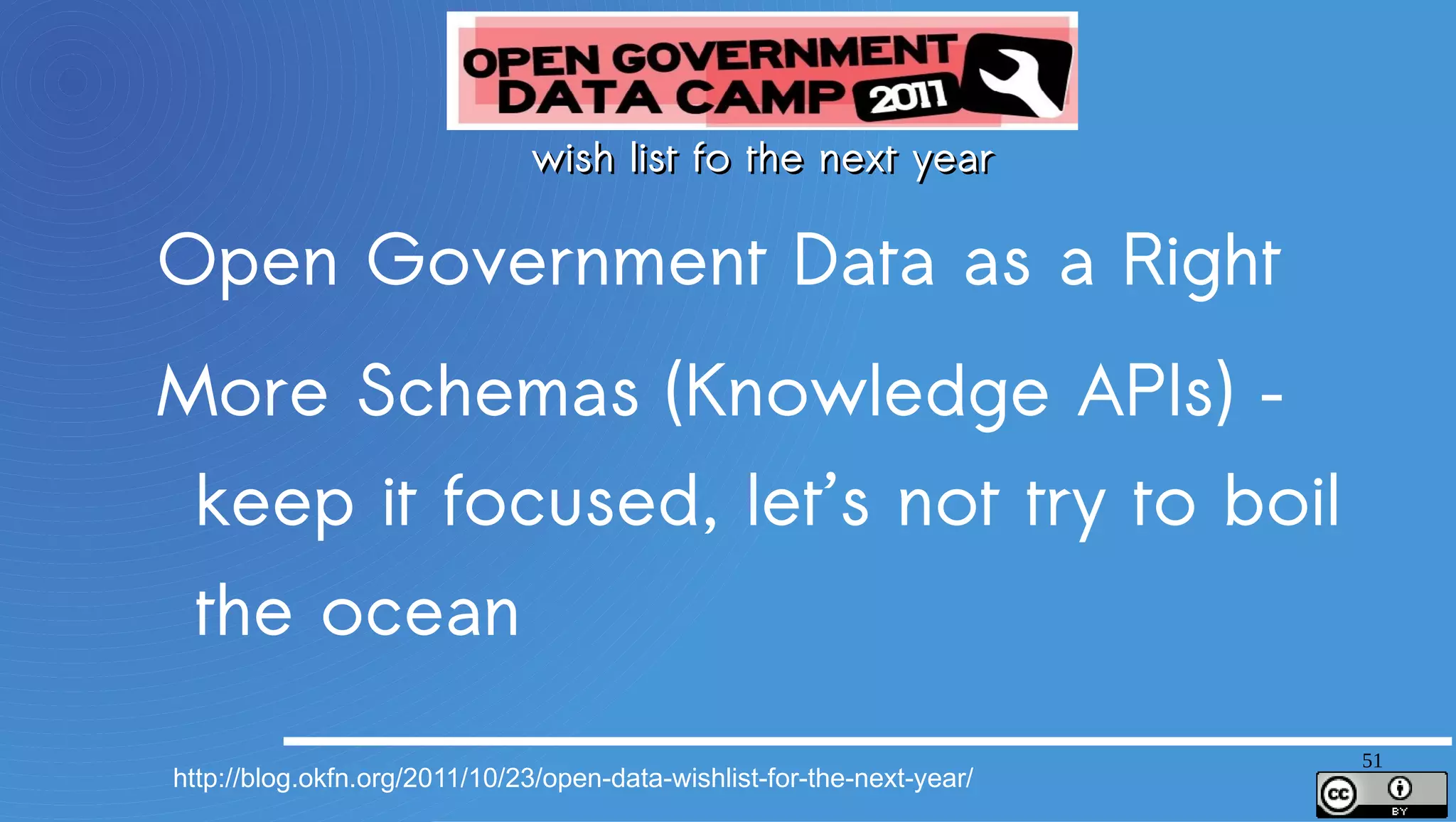 wish list fo the next year
Open Government Data as a Right
More Schemas (Knowledge APIs) – keep it focused, let’s not try to boil the ocean
Open Data as a Platform, Not a Commodity
Massive Interconnection Between Open Data Sites
Open Corporate Data (for and by Corporates)
Standards (e.g. for catalog metadata) for Data Portals and Data Hubs
Open Data for Growth – making clear the the connection
Strong international norms for data inventories
Organizational identifiers – Dunn & Bradstreet should be replaced with open data
MiData – getting personal data out of corporates and government back into the hands of the people
whose data it is


                                                                                                    51
 http://blog.okfn.org/2011/10/23/open-data-wishlist-for-the-next-year/
 