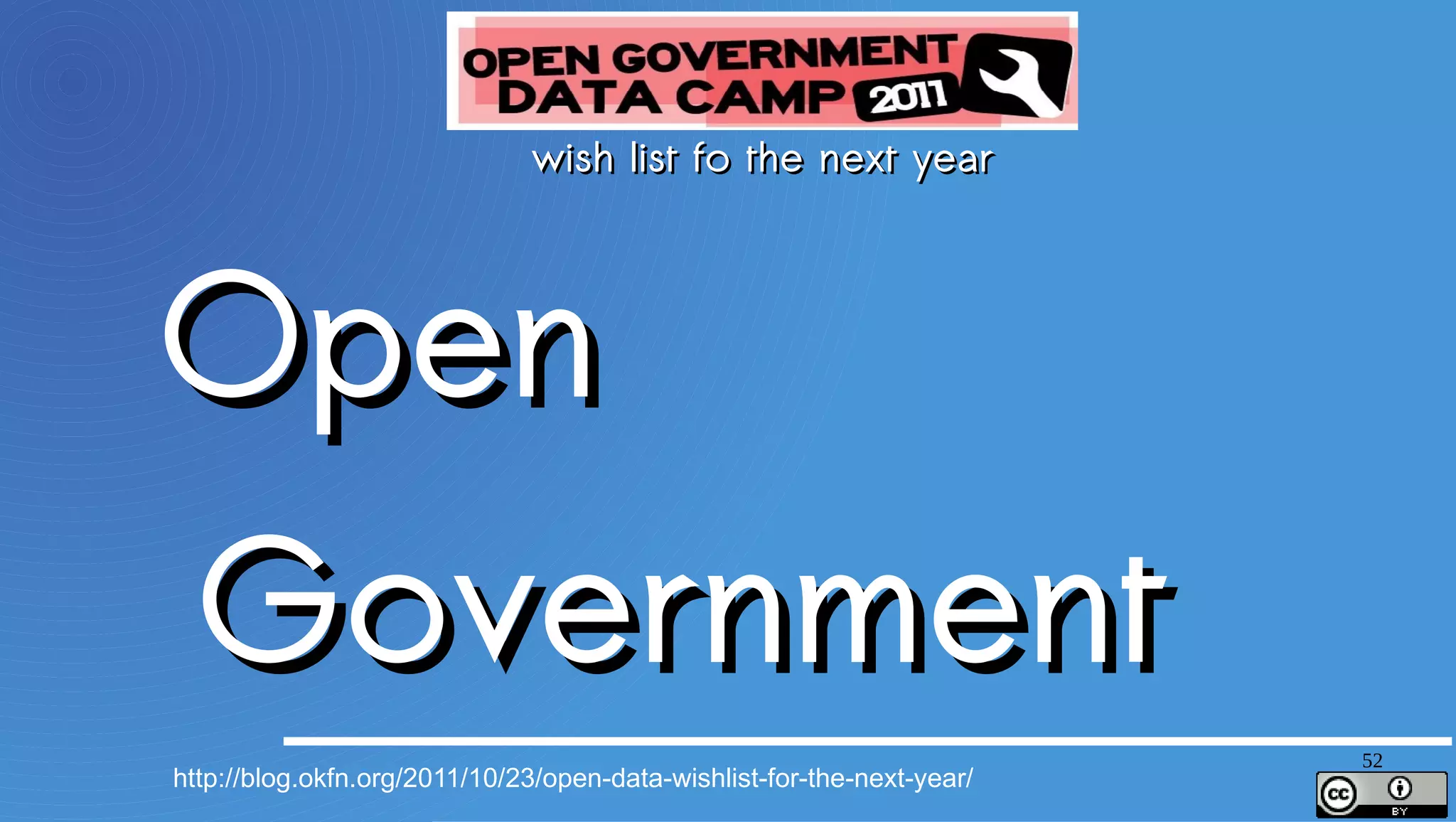 wish list fo the next year

Open Government Data as a Right
More Schemas (Knowledge APIs) – keep it focused, let’s not try to boil the ocean
Open Data as a Platform, Not a Commodity
Massive Interconnection Between Open Data Sites
Open Corporate Data (for and by Corporates)
Standards (e.g. for catalog metadata) for Data Portals and Data Hubs
Open Data for Growth – making clear the the connection
Strong international norms for data inventories
Organizational identifiers – Dunn & Bradstreet should be replaced with open data
MiData – getting personal data out of corporates and government back into the hands of the people whose data it is




                                                                                                                     52
 http://blog.okfn.org/2011/10/23/open-data-wishlist-for-the-next-year/
 