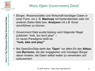 © OGD Austria – http://gov.opendata.at/ Bürger, Wissenschafter und Wirtschaft benötigen Daten in einer Form, um z. B.  Mashups  mit Kartendiensten oder mit anderen Daten-Sets bzw.  Analysen  mit z.B. Excel durchführen zu können. Government Data wurde bislang nach folgender Regel publiziert: “look, but don't play!” –  im neuen Paradigma heißt es:  “look, take and play!” Bei OpenGovData steht das “ Open ” vor allem für den  Abbau von Barrieren , die den engagierten und mündigen Bürger daran hindern, die Daten selbst weiter zu verwenden und aufzuwerten! Wozu Open Government Data? Based on  The Three Laws of Open Government Data  http://eaves.ca/2009/09/30/three-law-of-open-government-data/   