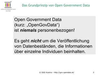 © OGD Austria – http://gov.opendata.at/ Open Government Data  (kurz: „OpenGovData“)  ist  niemals  personenbezogen! Es geht  nicht  um die Veröffentlichung von Datenbeständen, die Informationen über einzelne Individuen beinhalten. Das Grundprinzip von Open Government Data 