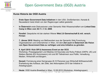 © OGD Austria – http://gov.opendata.at/ Kurze Historie der OGD Austria Erste Open Government Data Initiativen  in den USA, Großbritannien, Kanada & Neuseeland meist direkt von den Regierungen selbst gestartet.  In Österreich  erste Diskussionen unter Semantic Web Wissenschaftern am  Linked Data Camp in Wien vom 30.11.-1.12. 2009 .  Parallel : Gespräche mit der starken Wiener  Web 2.0 Gemeinschaft & mit. versch. Firmen 7. Jänner 2010 : Meeting von Befürwortern aus der Semantic Web Forschung, Organisationen und Unternehmen in Wien, mit dem  Ziel auch in Österreich die Vision von Open Government Data zu verfolgen und eine Initiative zu gründen . 8. April 2010: Kick Off & Awareness Event an der OCG Workshop, Pressegespräch und MeetUp mit Keynotes wie Rufus Pollock (OKFN, UK) und Stefano Bertolo (EU Kommission) mit rund 80 Teilnehmern aus Politik, Verwaltung, Medien, Wirtschaft und Bürgern. Derzeit : Formierung einer Kerngruppe (8-10 Personen aus Wirtschaft &Wissenschaft) Erarbeitung des Aufbaus, der Ziele, des Aktionsplans 2010 der Initiative in Arbeitsgruppen. Heute : OGD Austria Breakfast in Wien, 12.05.2010 (Workshop, Arbeitsgruppen) Open Government Data (OGD) Austria 