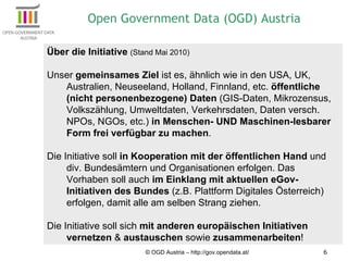 © OGD Austria – http://gov.opendata.at/ Über die Initiative  (Stand Mai 2010) Unser  gemeinsames Ziel  ist es, ähnlich wie in den USA, UK, Australien, Neuseeland, Holland, Finnland, etc.  öffentliche (nicht personenbezogene) Daten  (GIS-Daten, Mikrozensus, Volkszählung, Umweltdaten, Verkehrsdaten, Daten versch. NPOs, NGOs, etc.)  in Menschen- UND Maschinen-lesbarer Form frei verfügbar zu machen .  Die Initiative soll  in Kooperation mit der öffentlichen Hand  und div. Bundesämtern und Organisationen erfolgen. Das Vorhaben soll auch  im Einklang mit aktuellen eGov-Initiativen des Bundes  (z.B. Plattform Digitales Österreich) erfolgen, damit alle am selben Strang ziehen. Die Initiative soll sich  mit anderen europäischen Initiativen vernetzen  &  austauschen  sowie  zusammenarbeiten ! Open Government Data (OGD) Austria 