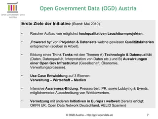 © OGD Austria – http://gov.opendata.at/ Erste Ziele der Initiative  (Stand: Mai 2010) Rascher Aufbau von möglichst  hochqualitativen Leuchtturmprojekten . ‚ Powered by‘  von  Projekten & Datensets  welche gewissen  Qualitätskriterien  entsprechen (soeben in Arbeit). Bildung eines  Think Tanks  mit den Themen A)  Technologie & Datenqualität  (Daten, Datenqualität, Interpretation von Daten etc.) und B)  Auswirkungen einer Open Gov Infrastruktur  (Gesellschaft, Ökonomie, Verwaltungsprozesse). Use Case Entwicklung  auf 3 Ebenen:  Verwaltung – Wirtschaft – Medien Intensive  Awareness-Bildung : Pressearbeit, PR, sowie Lobbying & Events, möglicherweise Ausschreibung von Wettbewerben. Vernetzung  mit anderen  Initiativen in Europa / weltweit  (bereits erfolgt: OKFN UK, Open Data Network Deutschland, AELID Spanien) Open Government Data (OGD) Austria 